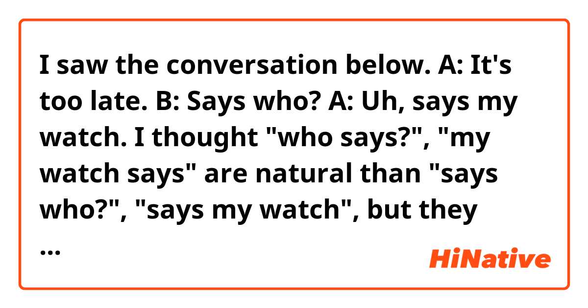 I saw the conversation below.

A: It's too late.
B: Says who?
A: Uh, says my watch.

I thought "who says?", "my watch says" are natural than "says who?", "says my watch", but they used the verb first.
What is the natural expression? What is the difference between them?