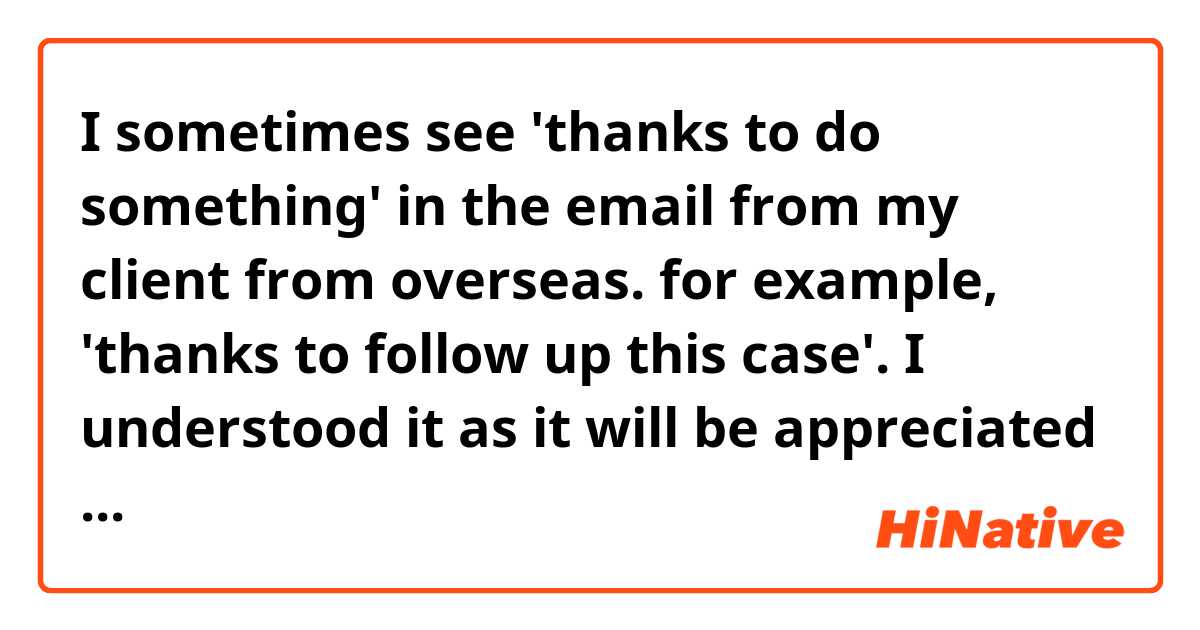 I sometimes see 'thanks to do something' in the email from my client from overseas. for example, 'thanks to follow up this case'. I understood it as it will be appreciated if you can do this for me. what's the full sentence or is it grammatically wrong?