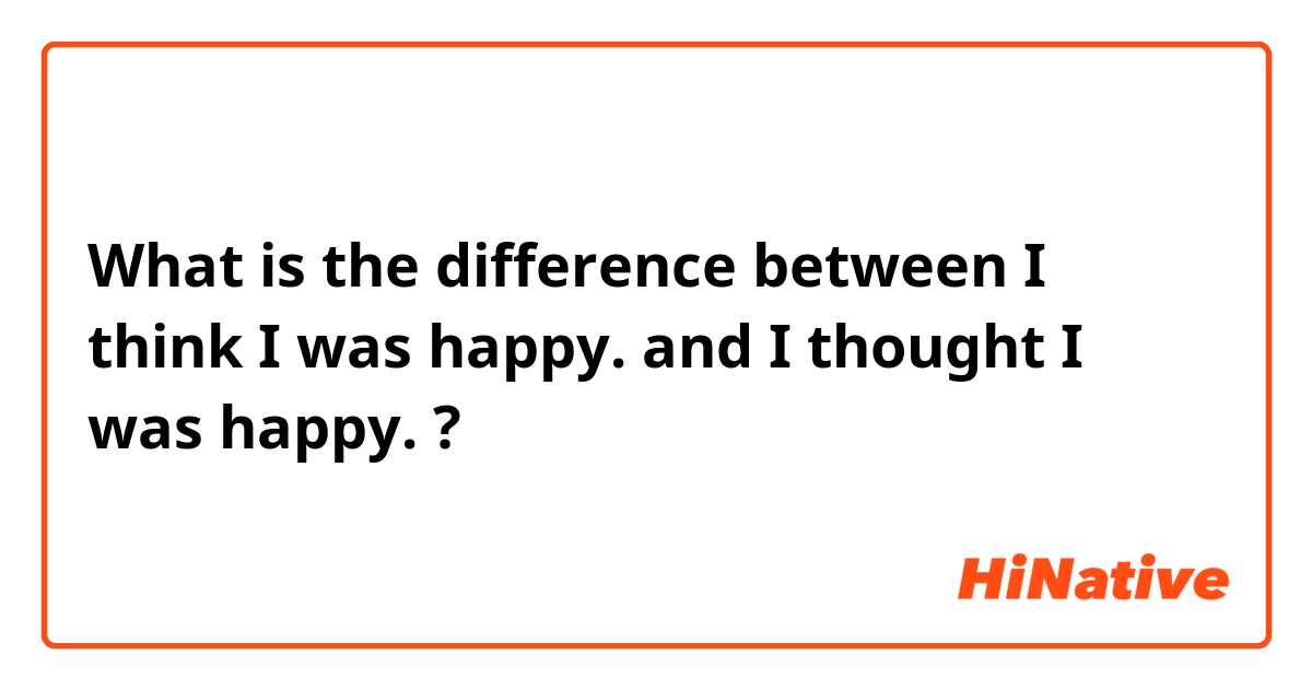 What is the difference between I think I was happy. and I thought I was happy. ?