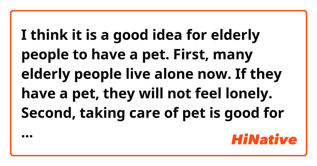 I think it is a good idea for elderly people to have a pet.
First, many elderly people live alone now. If they have a pet, they will not feel lonely.
Second, taking care of pet is good for their health. For example, walking a dog is a good excise.
That is why I think they should have a pet.