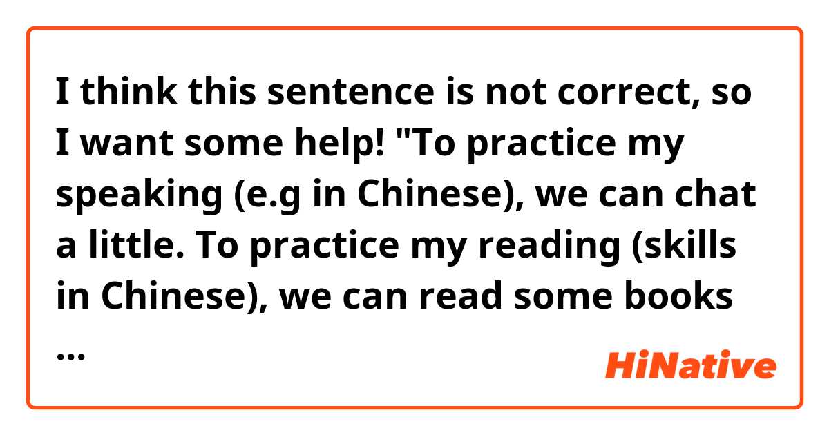 I think this sentence is not correct, so I want some help!

"To practice my speaking (e.g in Chinese), we can chat a little. To practice my reading (skills in Chinese), we can read some books together".

《为练习我的口语我们能聊天一下。为我的阅读，我们一起读一些书》

Any ideas? 