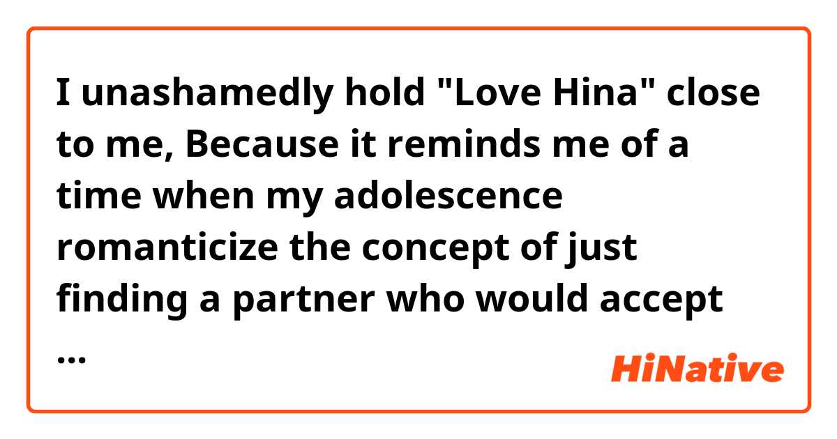 I unashamedly hold "Love Hina" close to me, Because it reminds me of a time when my adolescence romanticize the concept of just finding a partner who would accept me. And every so often another show comes along it just appeals to that side of me even if I know it's absolutely trashy. 

what does “when my adolescence romanticize the concept of” mean in this sentence.

and

what does "And every so often another show comes along it" mean.


