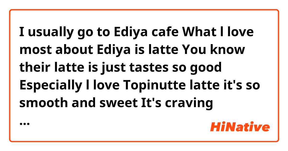 I usually go to Ediya cafe 
What l love most about Ediya is latte
You know their latte is just tastes so good
Especially l love Topinutte latte it's so smooth and sweet It's craving everyday l wish l could have own Ediya cafe 
Is it natural? 
