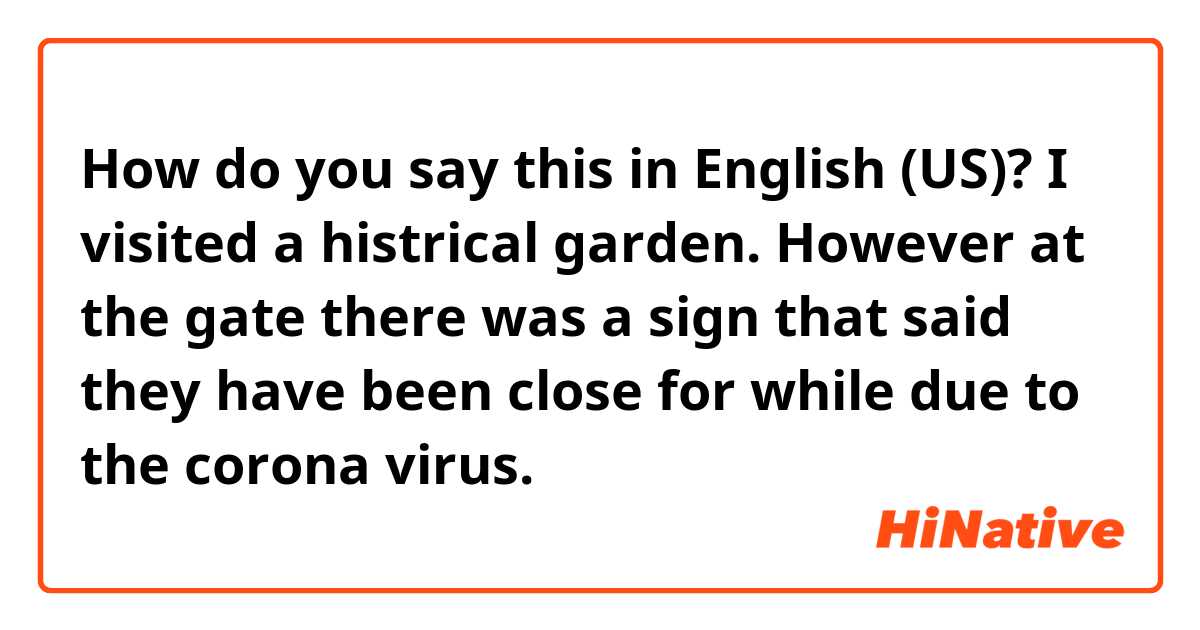 How do you say this in English (US)? I visited a histrical garden. However at the gate there was a sign that said they have been close for while due to the corona virus.
