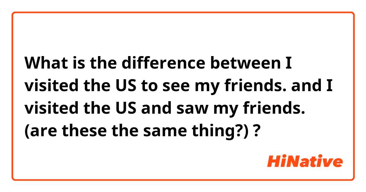 What is the difference between I visited the US to see my friends. and I visited the US and saw my friends. (are these the same thing?) ?