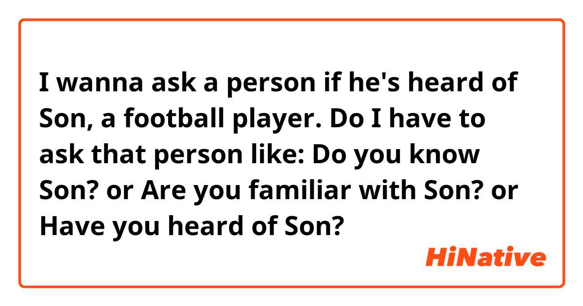 I wanna ask a person if he's heard of Son, a football player.
Do I have to ask that person like: Do you know Son? or Are you familiar with Son? or Have you heard of Son?