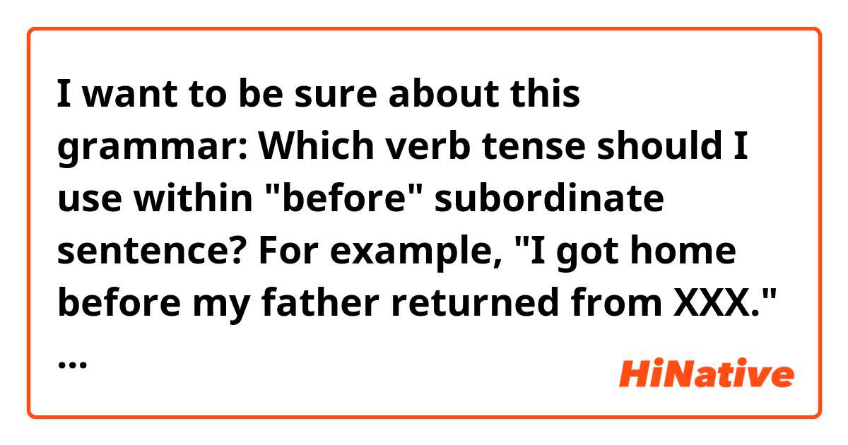 I want to be sure about this grammar: Which verb tense should I use within "before" subordinate sentence? 
For example, "I got home before my father returned from XXX." I think the sentence is correct. But can I say like this? : "I finished my job before you arrive". 