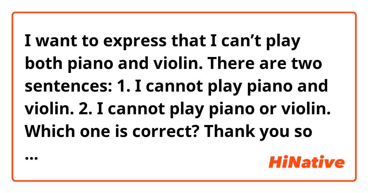 I want to express that I can’t play both piano and violin.     There  are two sentences: 
1. I cannot play piano and violin.
2. I cannot play piano or violin.

Which one is correct?

Thank you so much 