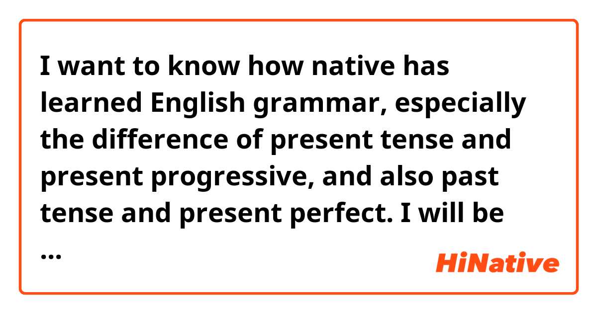 I want to know how native has learned English grammar, especially the difference of present tense and present progressive, and also past tense and present perfect. I will be happy to answer my question :)