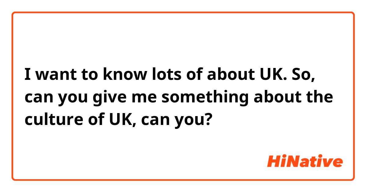 I want to know lots of about UK. So, can you give me something about the culture of UK, can you? 