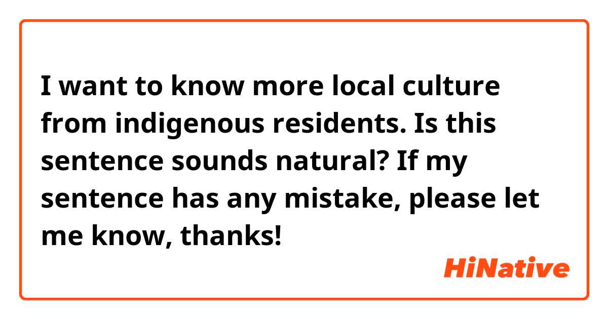 I want to know more local culture from indigenous residents.
Is this sentence sounds natural?
If my sentence has any mistake, please let me know, thanks!
