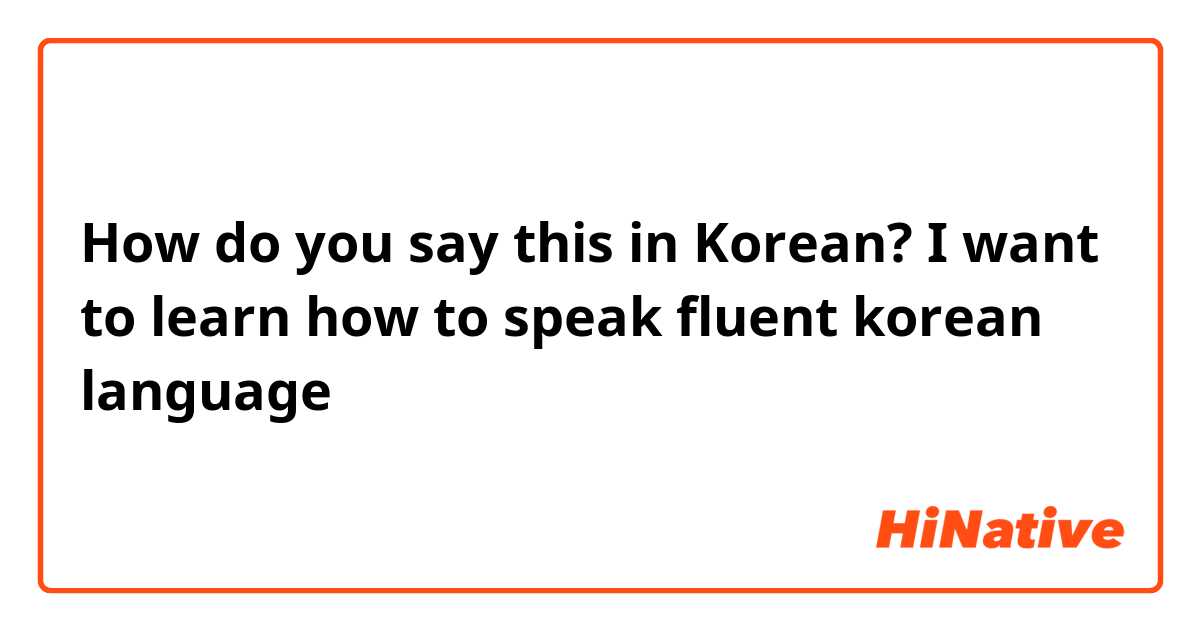 How do you say this in Korean? I want to learn how to speak fluent korean language
