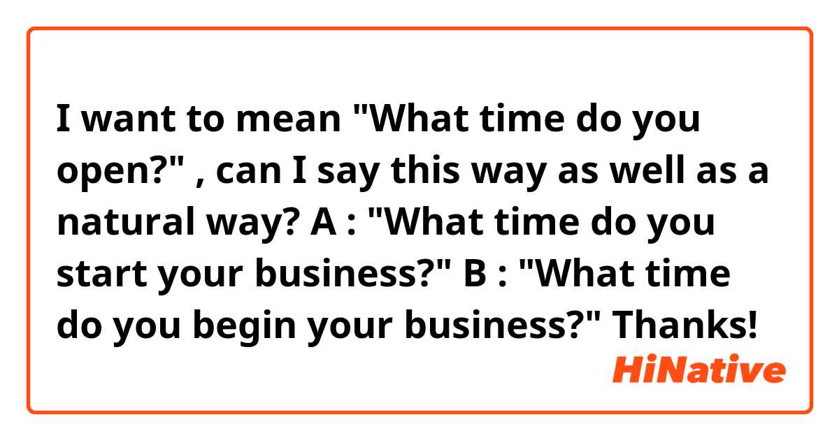 
I want to mean "What time do you open?" , can I say this way as well as a natural way?


A : "What time do you start your business?"

B : "What time do you begin your business?"


Thanks!

