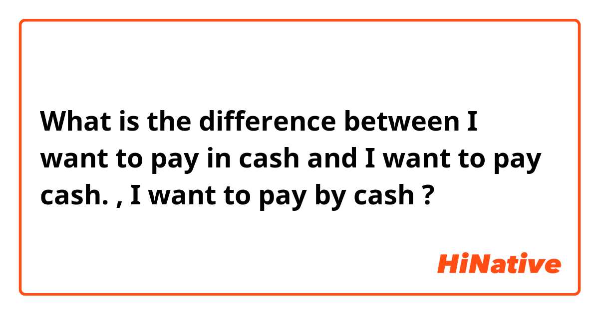 What is the difference between I want to pay in cash and I want to pay cash. , I want to pay by cash ?