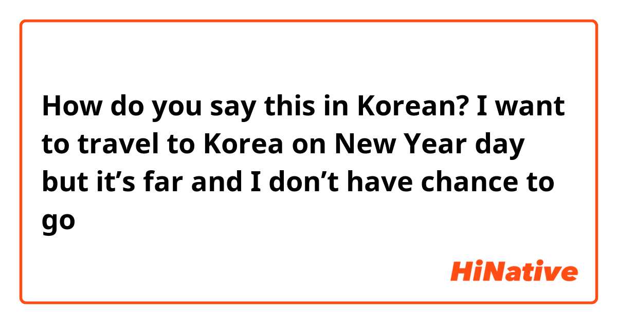 How do you say this in Korean? I want to travel to Korea on New Year day but it’s far and I don’t have chance to go