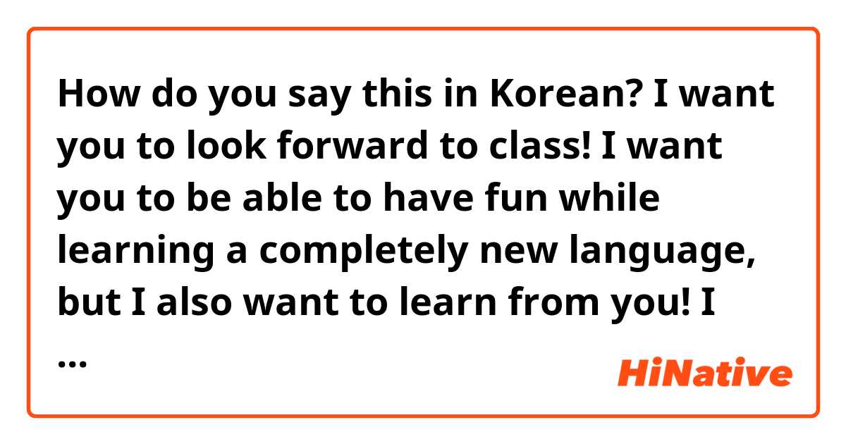 How do you say this in Korean? I want you to look forward to class! I want you to be able to have fun while learning a completely new language, but I also want to learn from you! I want to learn what you like, and what you think. I want to be there when you just need someone to listen.