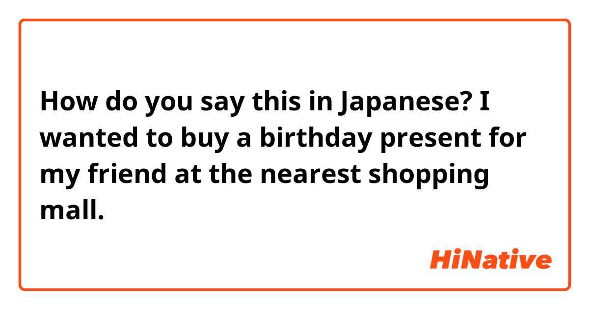 How do you say this in Japanese? I wanted to buy a birthday present for my friend at the nearest shopping mall.