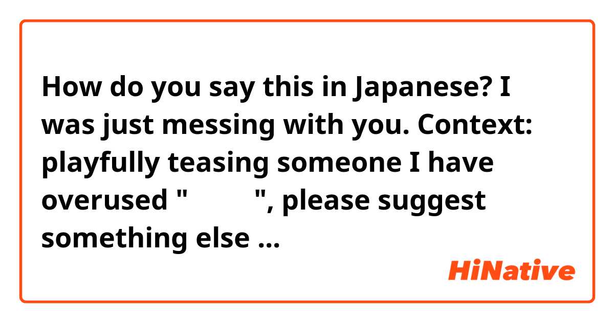 How do you say this in Japanese? I was just messing with you.

Context: playfully teasing someone 

I have overused "冗談だよ", please suggest something else ...
お願いします