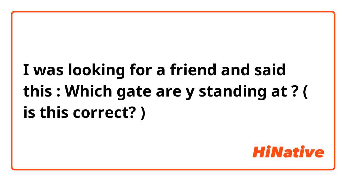 I was looking for a friend and said this : 
Which gate are y standing at ? ( is this correct? )