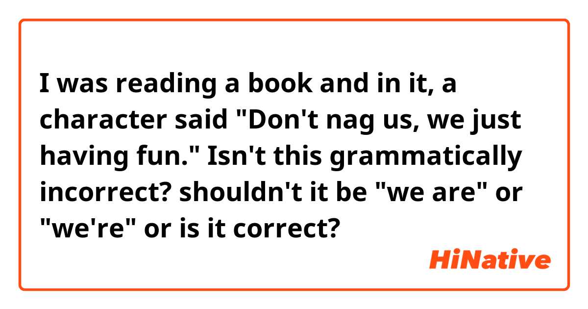 I was reading a book and in it, a character said
"Don't nag us, we just having fun."
Isn't this grammatically incorrect?
shouldn't it be "we are" or "we're" or is it correct?