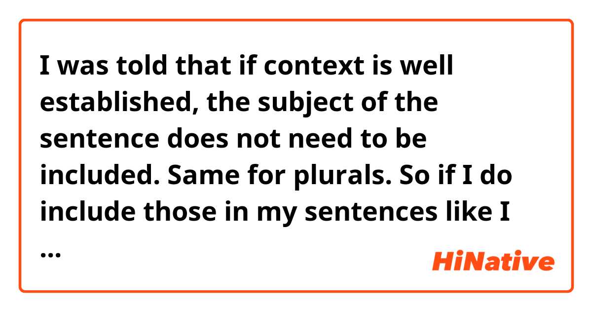 I was told that if context is well established, the subject of the sentence does not need to be included. Same for plurals. So if I do include those in my sentences like I would in English, would it sound strange, or can I get away with it?