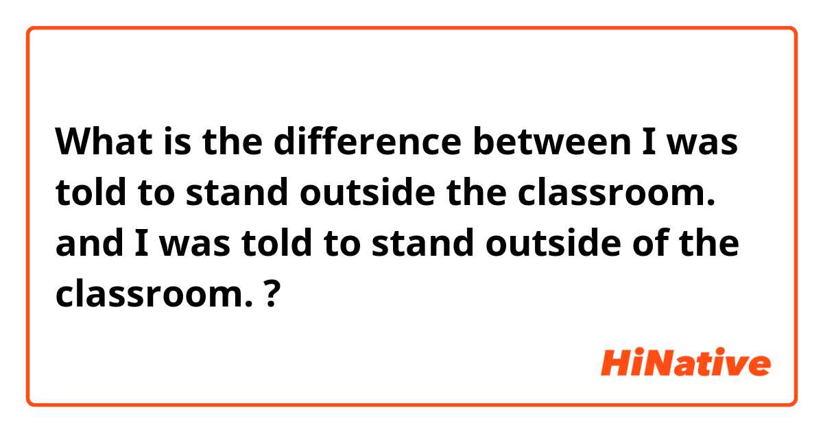 What is the difference between I was told to stand outside the classroom. and I was told to stand outside of the classroom. ?