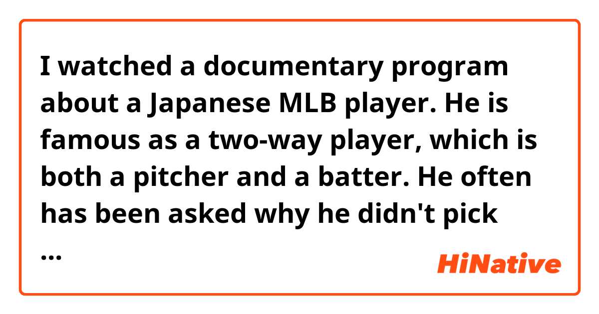 I watched a documentary program about a Japanese  MLB player.

He is famous as a two-way player,  which is both a pitcher and a batter.

He often has been asked why he didn't pick one of two.

He says that two-way is very natural for him. By doing both, he can do his best performance.

I am very touched and encouraged. Therefore, I decided to continue  a two-way learner in English and Korean. 

←Is this expression correct?