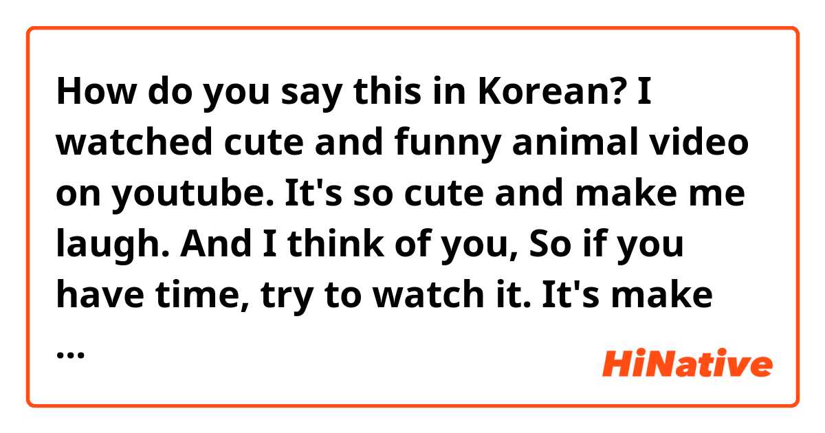 How do you say this in Korean? I watched cute and funny animal video on youtube. It's so cute and make me laugh. And I think of you, So if you have time, try to watch it. It's make you will smile a lot ^^ ( informal )