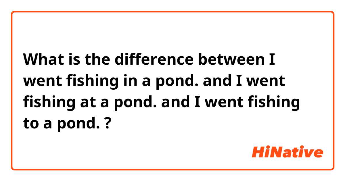What is the difference between I went fishing in a pond.  and I went fishing at a pond.  and I went fishing to a pond.  ?
