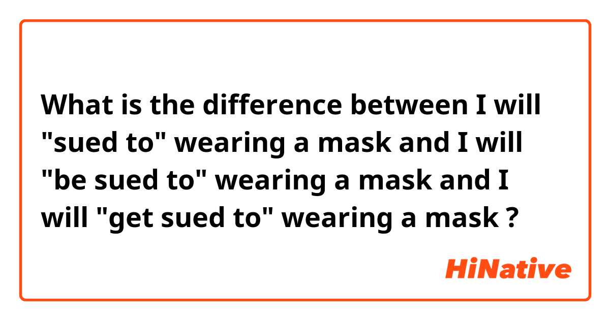 What is the difference between I will "sued to" wearing a mask and I will "be sued to" wearing a mask and I will "get sued to" wearing a mask ?