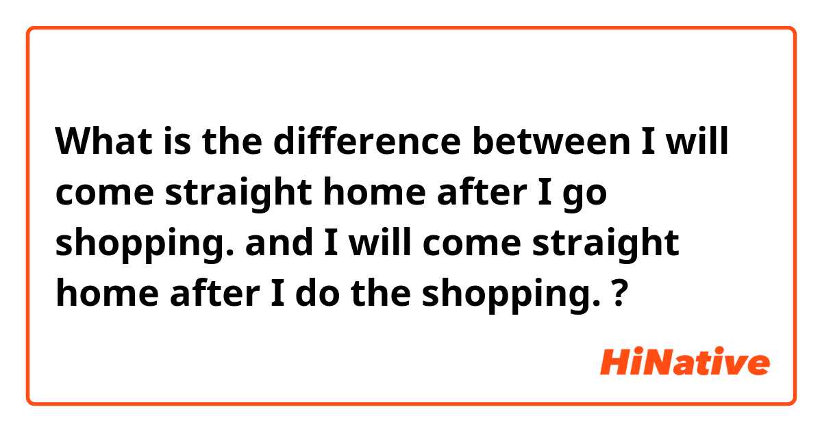 What is the difference between I will come straight home after I go shopping. and I will come straight home after I do the shopping. ?