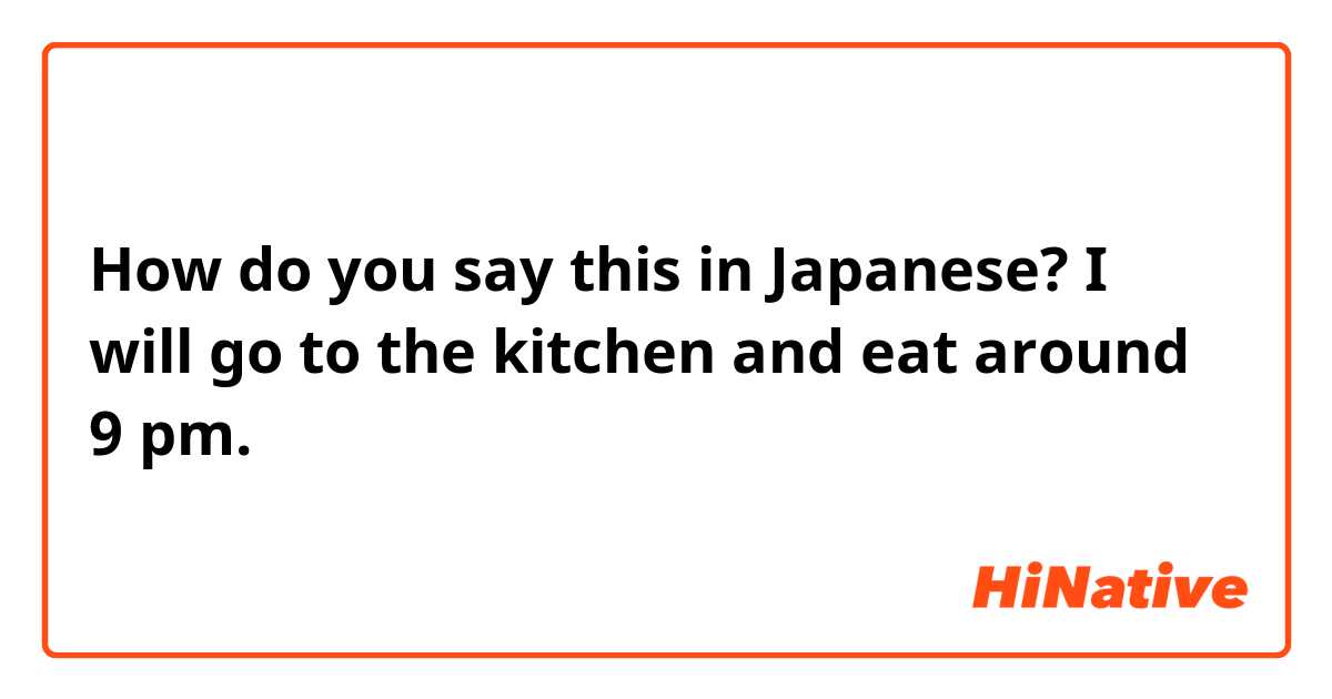 How do you say this in Japanese? I will go to the kitchen and eat around 9 pm.


