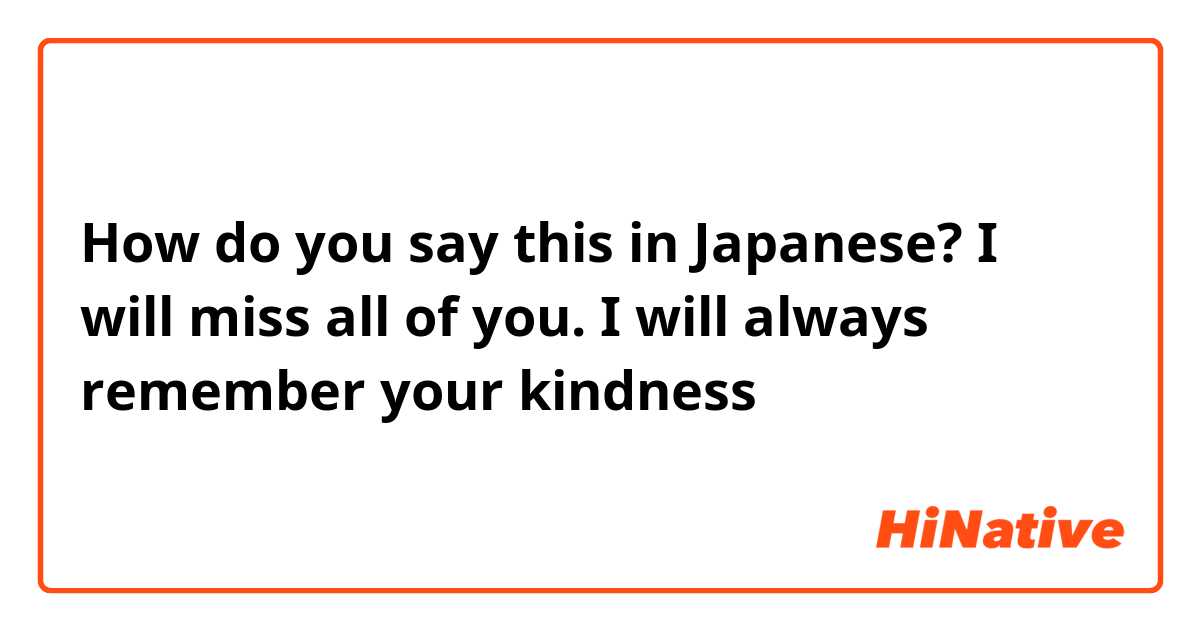 How do you say this in Japanese? I will miss all of you. I will always remember your kindness 