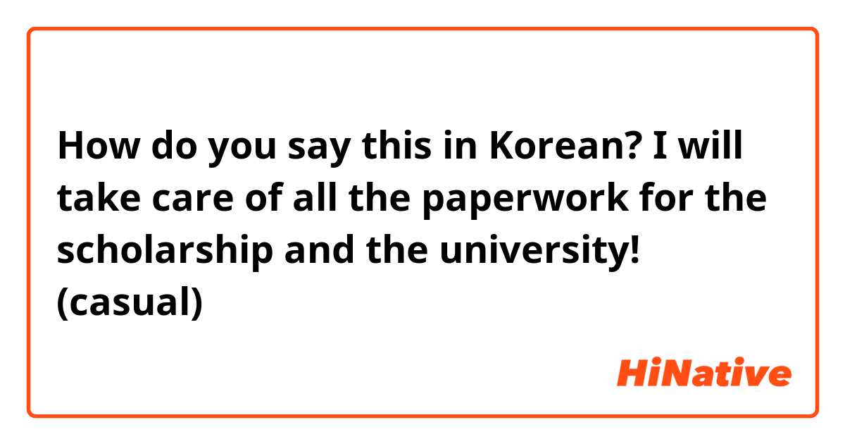 How do you say this in Korean? I will take care of all the paperwork for the scholarship and the university! (casual)