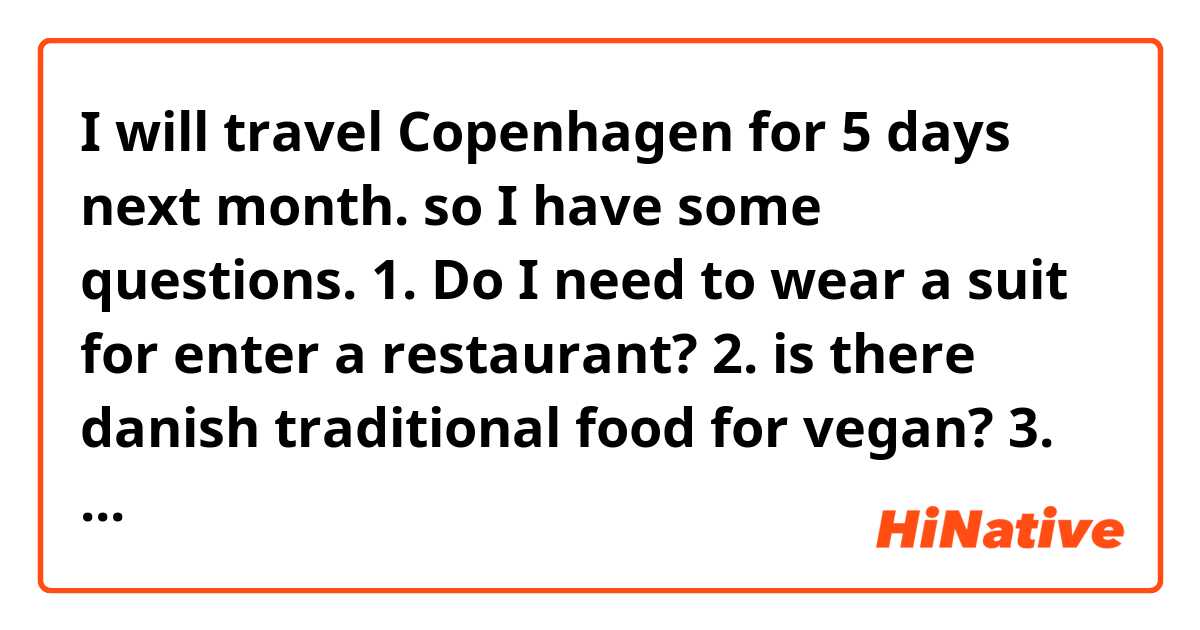 I will travel Copenhagen for 5 days next month. so I have some questions. 
1. Do I need to wear a suit for enter a restaurant? 
2. is there danish traditional food for vegan? 
3. Do I have to know something asian traveller must care? 
4. is table manner strict? 