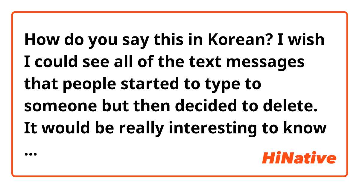 How do you say this in Korean? I wish I could see all of the text messages that people started to type to someone but then decided to delete. It would be really interesting to know the backstories too.