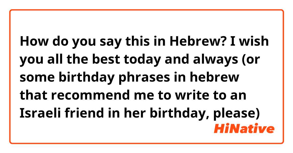 How do you say this in Hebrew? I wish you all the best today and always (or some birthday phrases in hebrew that recommend me to write to an Israeli friend in her birthday, please) 