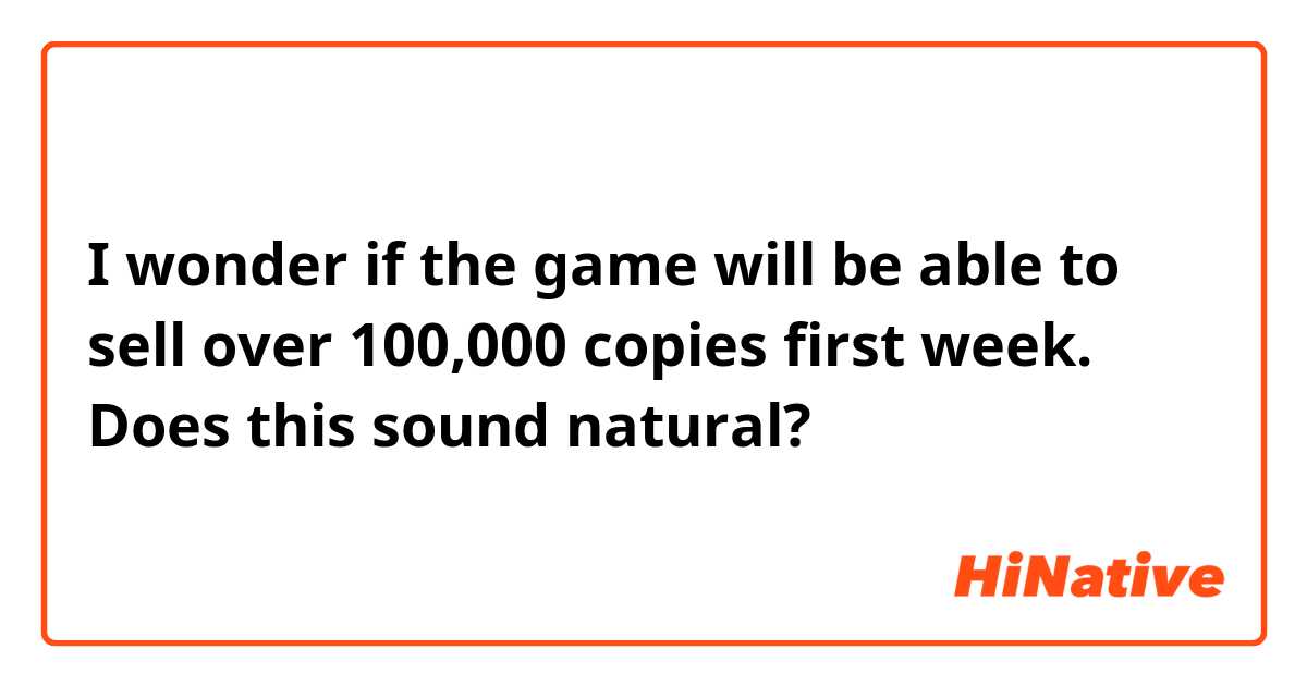  I wonder if the game will be able to sell over 100,000 copies first week.

Does this sound natural?