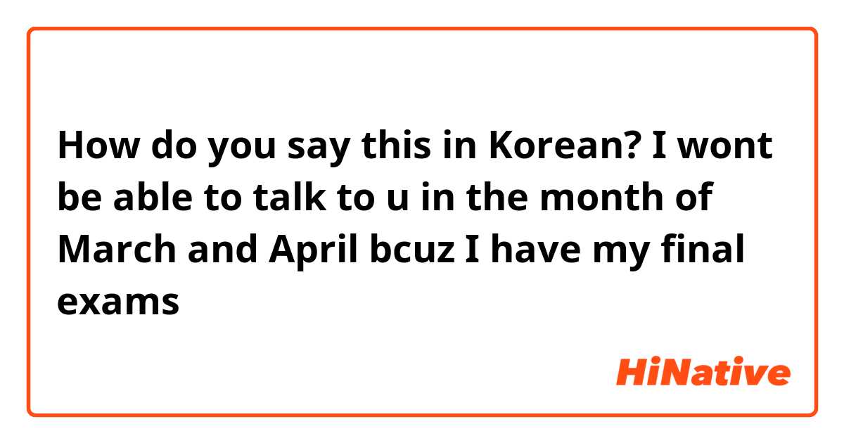 How do you say this in Korean? I wont be able to talk to u in the month of March and April bcuz I have my final exams 