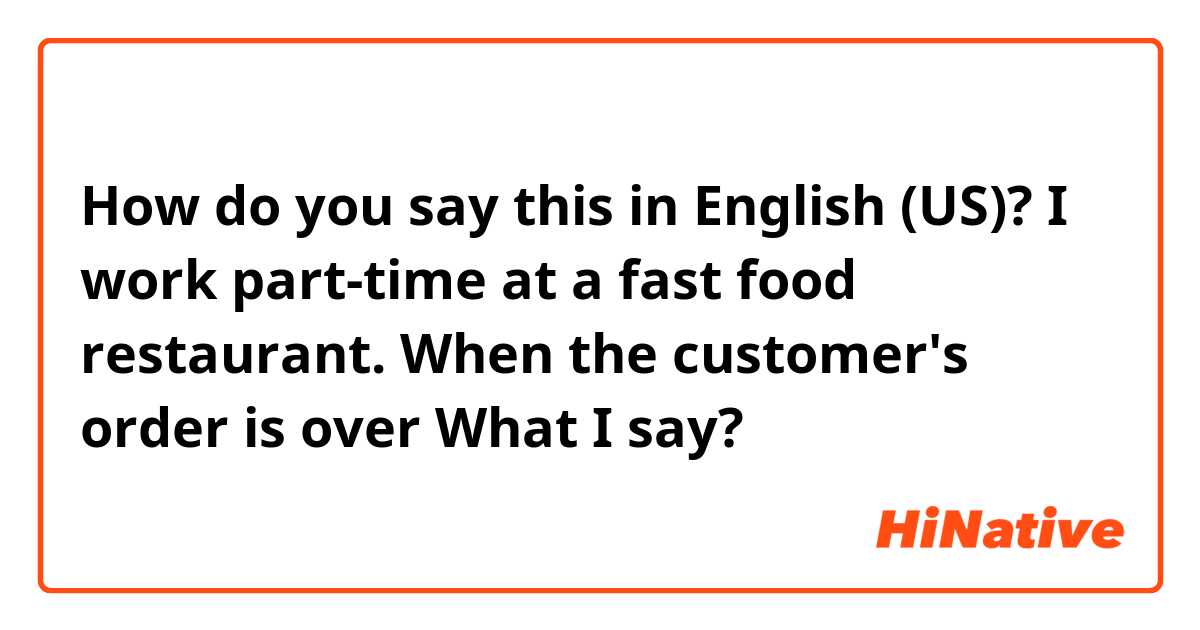 How do you say this in English (US)? I work part-time at a fast food restaurant.
When the customer's order is over
What I say?