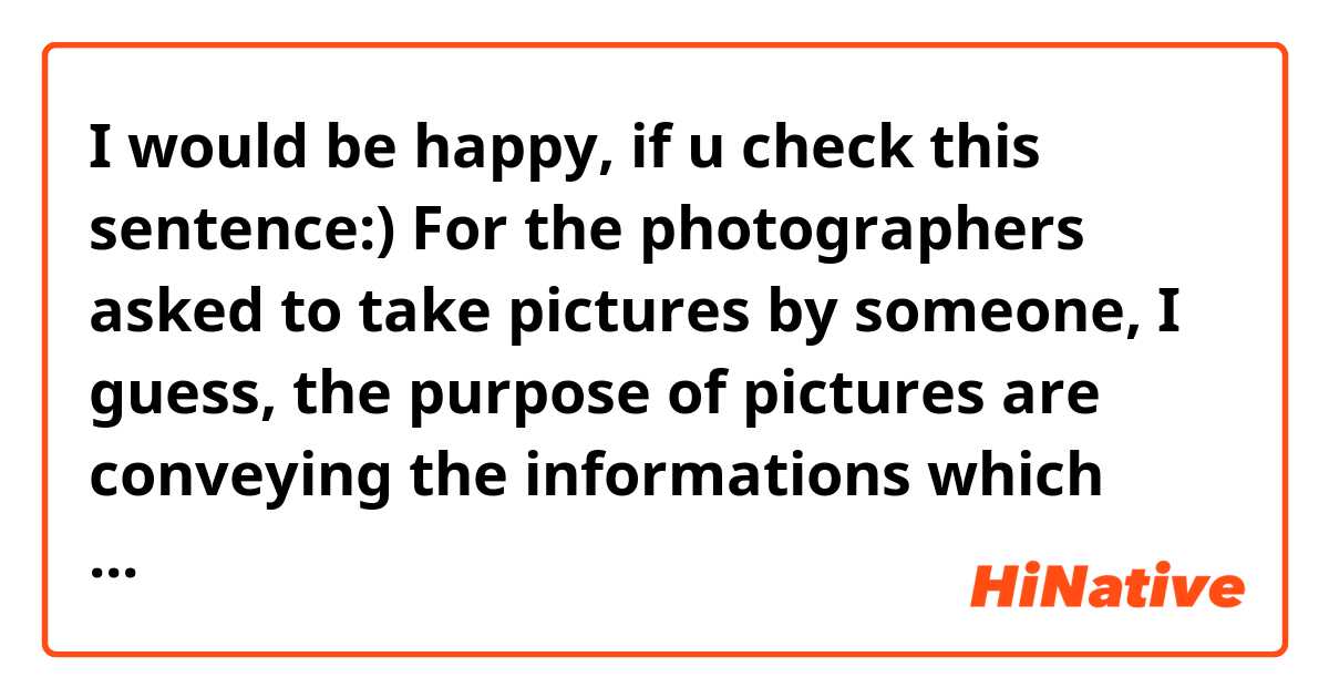 I would be happy, if u check this sentence:)

For the photographers asked to take pictures by someone, I guess, the purpose of pictures are conveying the informations which someone want to tell seemly. 