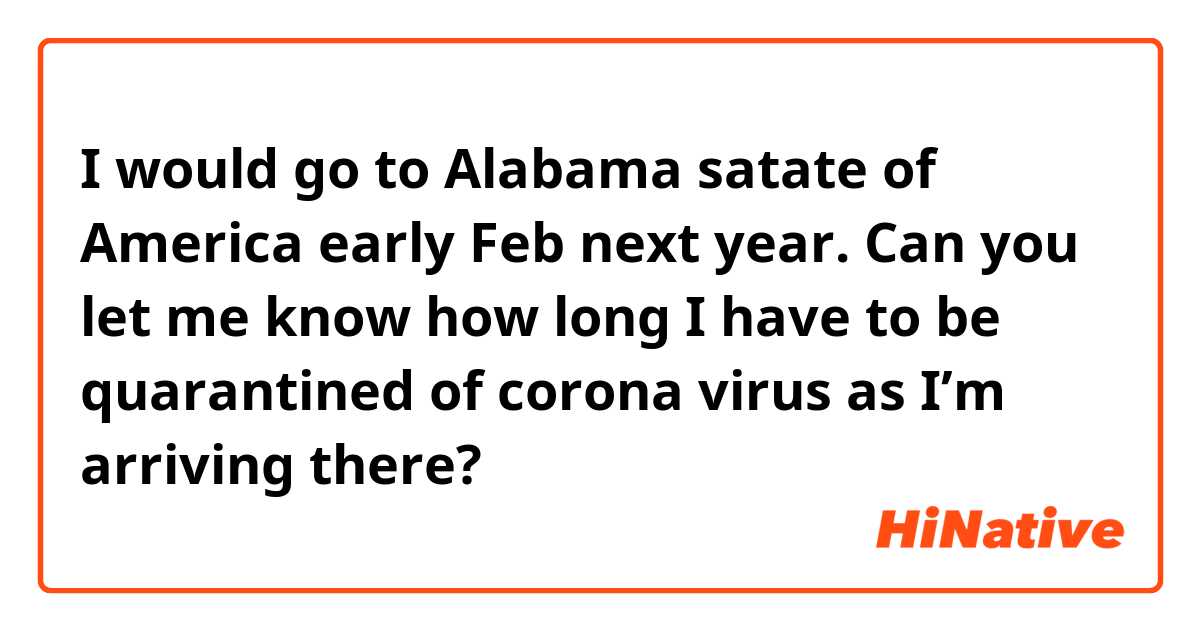 I would go to Alabama satate of America early Feb next year. Can you let me know how long I have to be quarantined of corona virus as I’m arriving there?