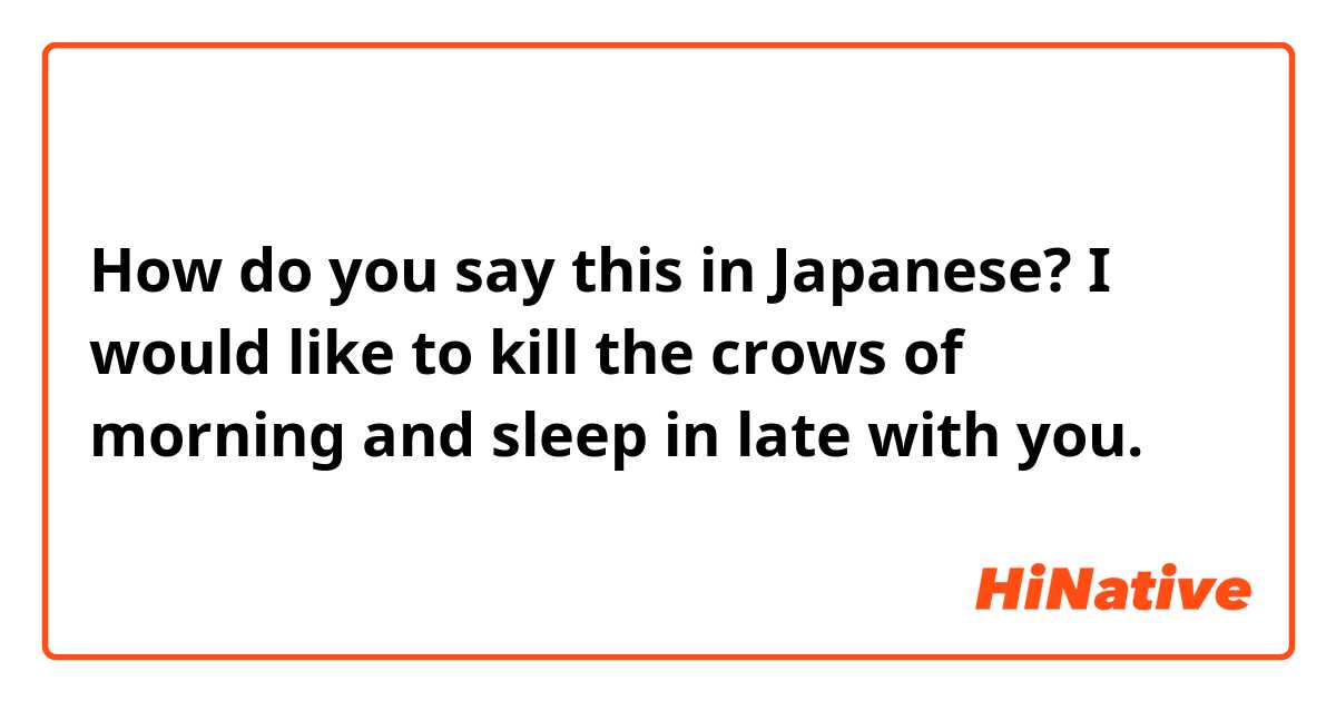 How do you say this in Japanese? I would like to kill the crows of morning and sleep in late with you.