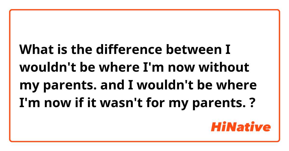 What is the difference between I wouldn't be where I'm now without my parents.  and I wouldn't be where I'm now if it wasn't for my parents.  ?