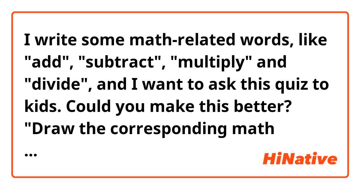 I write some math-related words, like "add",    "subtract", "multiply" and "divide", and I want to ask this quiz to kids. Could you make this better?

"Draw the corresponding math symbols."
The word "corresponding" is difficult for kids?  