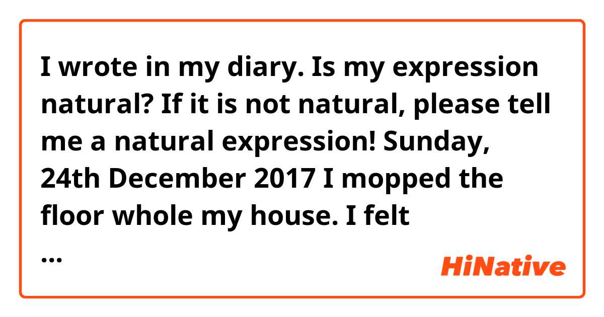 I wrote in my diary.
Is my expression natural?
If it is not natural, please tell me a natural expression!

Sunday, 24th December 2017
I mopped the floor whole my house.
I felt comfortable after cleaning.
I have to clean the veranda tomorrow.
