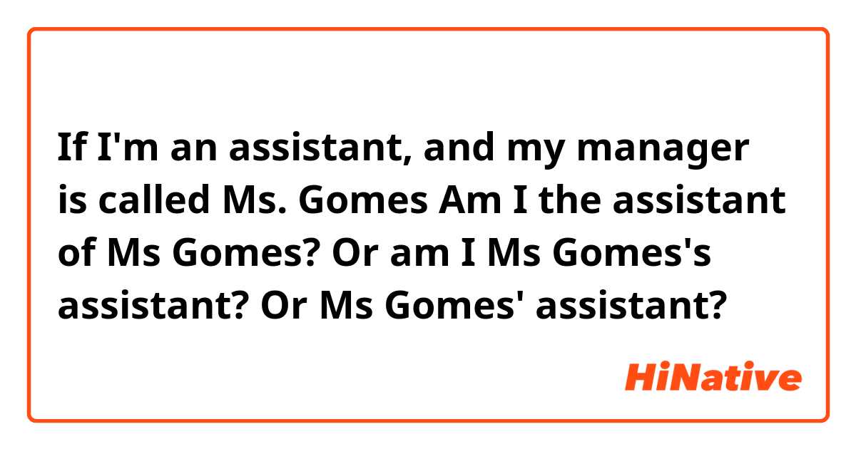 If I'm an assistant, and my manager is called Ms. Gomes
Am I the assistant of Ms Gomes? 
Or am I Ms Gomes's assistant? 
Or Ms Gomes' assistant?