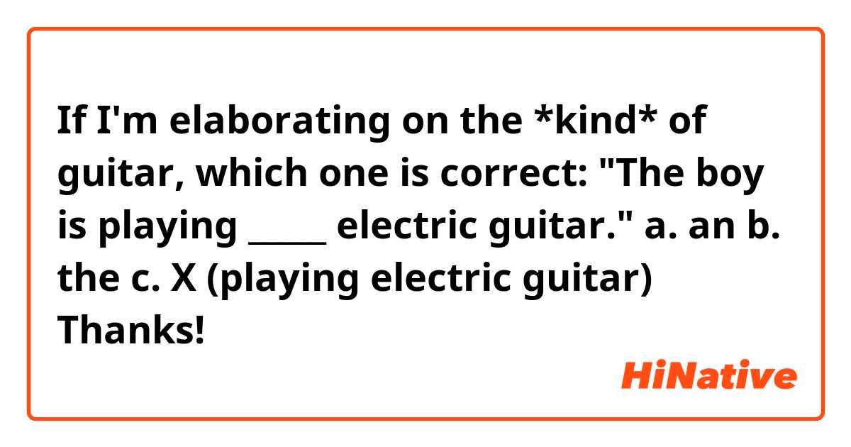 If I'm elaborating on the *kind* of guitar, which one is correct:
"The boy is playing _____ electric guitar."
a. an
b. the
c. X (playing electric guitar)
Thanks!