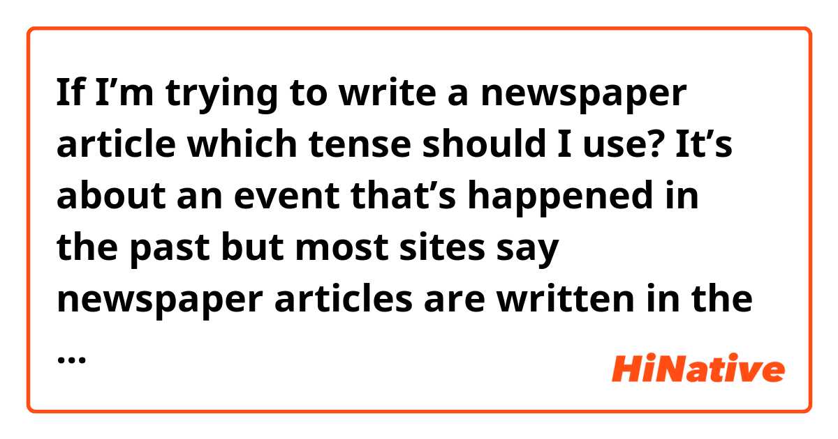 If I’m trying to write a newspaper article which tense should I use? It’s about an event that’s happened in the past but most sites say newspaper articles are written in the present tense so I’m unsure