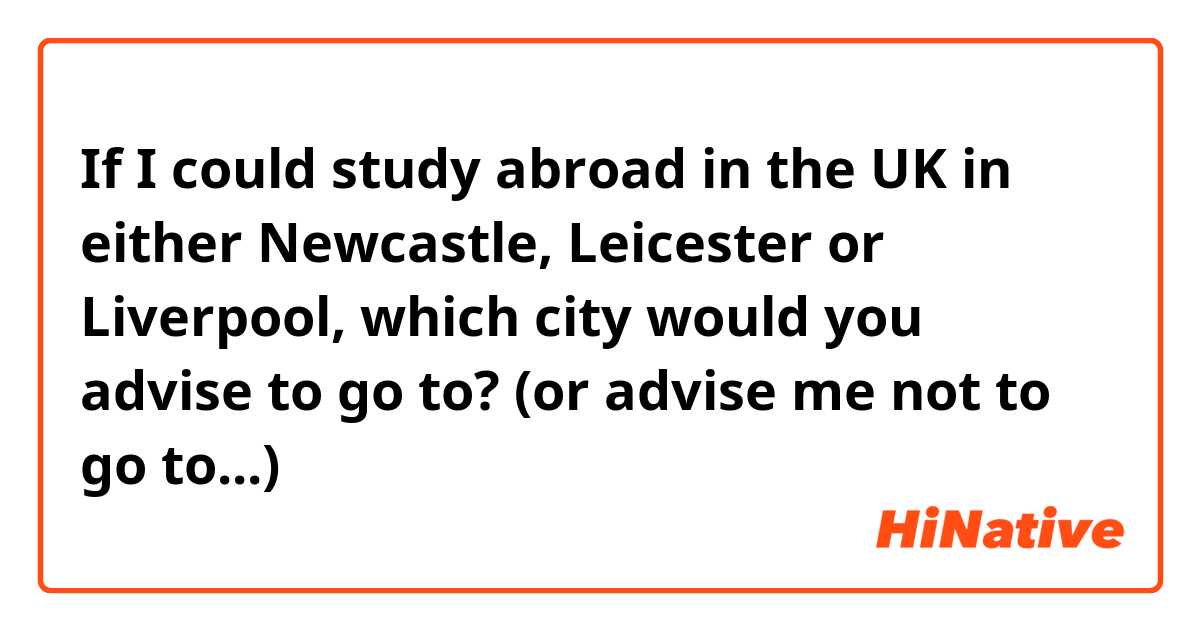 If I could study abroad in the UK in either Newcastle, Leicester or Liverpool, which city would you advise to go to? (or advise me not to go to...) 